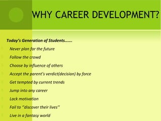 WHY CAREER DEVELOPMENT?
            
Today’s Generation of Students…….
 Never plan for the future
 Follow the crowd
 Choose by influence of others
 Accept the parent’s verdict(decision) by force
 Get tempted by current trends
 Jump into any career
 Lack motivation
 Fail to ‘’discover their lives’’
 Live in a fantasy world
 