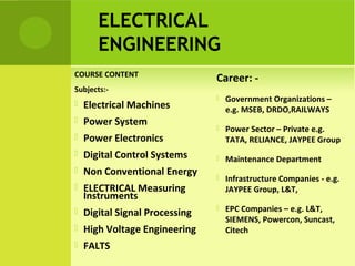 ELECTRICAL
ENGINEERING
COURSE CONTENT
Subjects:-
 Electrical Machines
 Power System
 Power Electronics
 Digital Control Systems
 Non Conventional Energy
 ELECTRICAL Measuring
Instruments
 Digital Signal Processing
 High Voltage Engineering
 FALTS
Career: -
 Government Organizations –
e.g. MSEB, DRDO,RAILWAYS
 Power Sector – Private e.g.
TATA, RELIANCE, JAYPEE Group
 Maintenance Department
 Infrastructure Companies - e.g.
JAYPEE Group, L&T,
 EPC Companies – e.g. L&T,
SIEMENS, Powercon, Suncast,
Citech
 