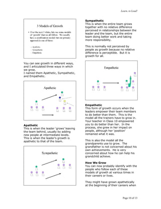 Learn, to Lead!
Page 10 of 13
You can see growth in different ways,
and I articulated three ways in which
we grow.
I named them Apathetic, Sympathetic,
and Empathetic.
Apathetic
This is when the leader ‘grows’ leaving
the team behind, usually by adding
new people at intermediate levels.
This is when the leader’s growth is
apathetic to that of the team.
Sympathetic
This is when the entire team grows
together with no relative difference
perceived in relationships between the
leader and the team, but the entire
team doing better work and taking
more responsibility.
This is normally not perceived by
people as growth because no relative
difference is perceptible. But it is
growth for all.
Empathetic
This form of growth occurs when the
leaders empower their team members
to do better than them. This is the
model all the trainers have to grow in.
Your teacher in Class 10 empowered
you to do better than her. In the
process, she grew in her impact on
people, although her ‘position’
remained what it was.
This is also the model all the
grandparents use to grow. The
grandfather is not concerned about his
own achievements. He is very
concerned about how he can help his
grandchild achieve.
How We Grow
You can now probably identify with the
people who follow each of these
models of growth at various times in
their careers or lives.
They might have grown apathetically
at the beginning of their careers when
 