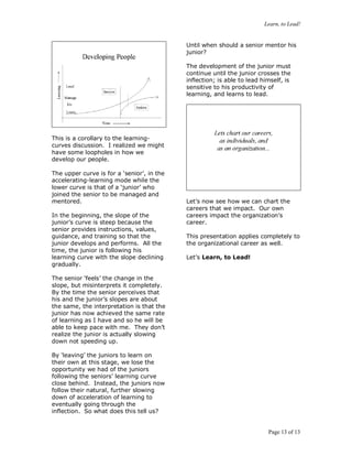 Learn, to Lead!
Page 13 of 13
This is a corollary to the learning-
curves discussion. I realized we might
have some loopholes in how we
develop our people.
The upper curve is for a ‘senior’, in the
accelerating-learning mode while the
lower curve is that of a ‘junior’ who
joined the senior to be managed and
mentored.
In the beginning, the slope of the
junior’s curve is steep because the
senior provides instructions, values,
guidance, and training so that the
junior develops and performs. All the
time, the junior is following his
learning curve with the slope declining
gradually.
The senior ‘feels’ the change in the
slope, but misinterprets it completely.
By the time the senior perceives that
his and the junior’s slopes are about
the same, the interpretation is that the
junior has now achieved the same rate
of learning as I have and so he will be
able to keep pace with me. They don’t
realize the junior is actually slowing
down not speeding up.
By ‘leaving’ the juniors to learn on
their own at this stage, we lose the
opportunity we had of the juniors
following the seniors’ learning curve
close behind. Instead, the juniors now
follow their natural, further slowing
down of acceleration of learning to
eventually going through the
inflection. So what does this tell us?
Until when should a senior mentor his
junior?
The development of the junior must
continue until the junior crosses the
inflection; is able to lead himself, is
sensitive to his productivity of
learning, and learns to lead.
Let’s now see how we can chart the
careers that we impact. Our own
careers impact the organization’s
career.
This presentation applies completely to
the organizational career as well.
Let’s Learn, to Lead!
 
