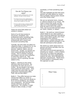 Learn, to Lead!
Page 3 of 13
These are some facts about our
choices in careers.
Some of us do have access to
structured, competent, and
professional career counseling help,
but it’s a fact that 99.9% of the
professionals don’t receive any
structured counseling help.
Typically, the time when we select our
respective fields, in classes 8 to 12, we
solicit and receive advice from our
parents, relatives, elders, and our
social circle. Usually, our parents are
more concerned about the field we
choose. This is certainly changing,
and children now are more conscious
of what they need to do. Peer
pressure, which is growing, has also
added to this.
Bullet 1: Working on the career
definition that we arrived at, the
progression for each one of us is
unique. No two people in the world
have exactly the same career. They
might have the same field, but the
progression characteristics differ.
Then, why do they differ?
Bullet 2: They differ because we make
choices that affect our career or
progression. Every time you decide to
do or not do something, you change
your progression. We exercise these
choices whenever we get the
opportunity. For instance, I might
choose to take a break, or meet
somebody, or finish something right
now.
This also highlights the fact that every
decision we make affects our career.
We’re probably making career choices
up to four times a day!
We use our personal vision, mission,
or values to decide on our choice. We
make a choice that would, we feel,
take us on the progression towards
what we want to be in the world.
Then, how do we build and think about
our vision, mission, or values?
Bullet 3: We build our vision/mission/
values based on our value system. I
have a personal statement that defines
what I value about myself, and I have
expectations from different
organizations. I expect that they will
value various relevant strengths in me
that will contribute to their growth.
We inherit our initial values from our
parents and family and later from our
friends and peers.
Let’s look at a structured approach to
choosing our careers. I have a feeling
that none of us follow this approach
consciously, but many organizational
systems do exist, which facilitate this
approach unconsciously. Maybe there
is some benefit in consciously using
this approach as well.
 