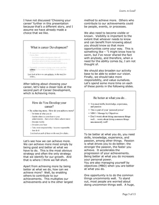 Learn, to Lead!
Page 5 of 13
I have not discussed ‘Choosing your
career’ further in this presentation
because that’s a different story, and I
assume we have already made a
choice that we like.
After talking about choosing your
career, let’s take a closer look at the
second part of Career Development,
which is Achieving more.
Let’s see how we can achieve more.
We can achieve more most simply by
being good and better at what we
have to do. This is the most obvious
strategy and often the only strategy
that we identify for our growth. And
that is where I think we fall short.
Apart from achieving more by being
better at what we do, how can we
achieve more? Well, by enabling
others to contribute to our
achievements. This multiplies our
achievements and is the other largest
method to achieve more. Others who
contribute to our achievements could
be people, events, or processes.
We also need to become visible or
known. Visibility is important to the
extent that whoever needs to know
and can benefit from knowing about
you should know so that more
opportunities come your way. This is
something like – “I might know how to
swim, but I’ve never shared the fact
with anybody, and therefore, when a
need for the ability comes by, I am not
thought of.
We should also broaden our activity
base to be able to widen our vision.
Finally, we should take more
responsibility, and value ourselves.
Let’s spend some more time on each
of these points in the following slides.
To be better at what you do, you need
skills, knowledge, experience, and
passion, among other things. Passion
is what drives you to do better; the
stronger the passion, the faster you
achieve. It accelerates the
progression of your achievements.
Being better at what you do increases
your personal power.
You are also managing yourself by
objectives (MBO) when you are better
at what you do.
One opportunity is to do the common
things uncommonly well. To stand
out, most people are worried about
doing uncommon things well. A huge,
 