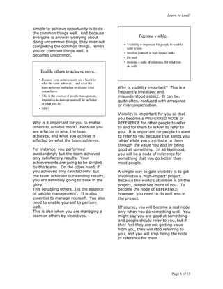 Learn, to Lead!
Page 6 of 13
simple-to-achieve opportunity is to do
the common things well. And because
everyone is anyway worrying about
doing uncommon things, they miss out
completing the common things. When
you do common things well, it
becomes uncommon.
Why is it important for you to enable
others to achieve more? Because you
are a factor in what the team
achieves, and what you achieve is
affected by what the team achieves.
For instance, you performed
outstandingly but the team achieved
only satisfactory results. Your
achievements are going to be divided
by the teams. On the other hand, if
you achieved only satisfactorily, but
the team achieved outstanding results,
you are definitely going to bask in the
glory.
This (enabling others…) is the essence
of ‘people management’. It is also
essential to manage yourself. You also
need to enable yourself to perform
well.
This is also when you are managing a
team or others by objectives.
Why is visibility important? This is a
frequently trivialized and
misunderstood aspect. It can be,
quite often, confused with arrogance
or misrepresentation.
Visibility is important for you so that
you become a PREFERRED NODE of
REFERENCE for other people to refer
to and for them to WANT to refer to
you. It is important for people to want
to refer to you because that keeps you
‘alive’ while you contribute to them
through the value you add by being
good at something. In all likelihood,
you will be a node of reference for
something that you do better than
most people.
A simple way to gain visibility is to get
involved in a ‘high-impact’ project.
Because the world’s attention is on the
project, people see more of you. To
become the node of REFERENCE,
however, you need to do well also in
the project.
Of course, you will become a real node
only when you do something well. You
might say you are good at something
and people should refer to you, but if
they feel they are not getting value
from you, they will stop referring to
you, and you will stop being the node
of reference for them.
 