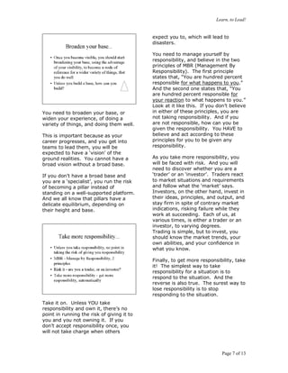 Learn, to Lead!
Page 7 of 13
You need to broaden your base, or
widen your experience, of doing a
variety of things, and doing them well.
This is important because as your
career progresses, and you get into
teams to lead them, you will be
expected to have a ‘vision’ of the
ground realities. You cannot have a
broad vision without a broad base.
If you don’t have a broad base and
you are a ‘specialist’, you run the risk
of becoming a pillar instead of
standing on a well-supported platform.
And we all know that pillars have a
delicate equilibrium, depending on
their height and base.
Take it on. Unless YOU take
responsibility and own it, there’s no
point in running the risk of giving it to
you and you not owning it. If you
don’t accept responsibility once, you
will not take charge when others
expect you to, which will lead to
disasters.
You need to manage yourself by
responsibility, and believe in the two
principles of MBR (Management By
Responsibility). The first principle
states that, “You are hundred percent
responsible for what happens to you.”
And the second one states that, “You
are hundred percent responsible for
your reaction to what happens to you.”
Look at it like this. If you don’t believe
in either of these principles, you are
not taking responsibility. And if you
are not responsible, how can you be
given the responsibility. You HAVE to
believe and act according to these
principles for you to be given any
responsibility.
As you take more responsibility, you
will be faced with risk. And you will
need to discover whether you are a
‘trader’ or an ‘investor’. Traders react
to market situations and requirements
and follow what the ‘market’ says.
Investors, on the other hand, invest in
their ideas, principles, and output, and
stay firm in spite of contrary market
indications, risking failure while they
work at succeeding. Each of us, at
various times, is either a trader or an
investor, to varying degrees.
Trading is simple, but to invest, you
should know the market trends, your
own abilities, and your confidence in
what you know.
Finally, to get more responsibility, take
it! The simplest way to take
responsibility for a situation is to
respond to the situation. And the
reverse is also true. The surest way to
lose responsibility is to stop
responding to the situation.
 