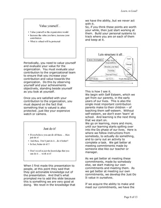 Learn, to Lead!
Page 8 of 13
Periodically, you need to value yourself
and evaluate your value for the
organization. You must evaluate your
contribution to the organizational team
to ensure that you increase your
contribution and value towards the
organization. Do this by observing
yourself and your achievements
objectively, standing beside yourself
as you look at yourself.
Once you are satisfied with your
contribution to the organization, you
must depend on the fact that
something that is valued is also
protected…just like your expensive
watch or camera.
When I first made this presentation to
people, at this point they said that
they got actionable knowledge out of
the presentation. And that’s what
prompted me to add this slide because
this is something we are very good at
doing. We revel in the knowledge that
we have the ability, but we never act
with it.
So, if you think these points are worth
your while, then just start working at
them. Build your personal systems to
track where you are on each of them
and keep at it.
This is how I see it.
We begin with Self Esteem, which we
get from our parents, in the early
years of our lives. This is also the
single most important contribution
parents make to their children – of
teaching them self-esteem. Without
self-esteem, we don’t even ‘learn’ at
school. And learning is the next thing
that we start on.
We go on learning, more and more,
until our learning starts spilling over
into the Do phase of our lives. Here is
where we follow instructions from
somebody, to actually do something,
and to carry out an activity to
complete a task. We get better at
meeting commitments made by
someone else like our teacher or
manager.
As we get better at meeting these
commitments, made by somebody
else, we start making our own
commitments and meeting them. As
we get better at meeting our own
commitments, we develop the Just Do
It value in ourselves.
If we acquire the ability to make and
meet our commitments, we have the
 