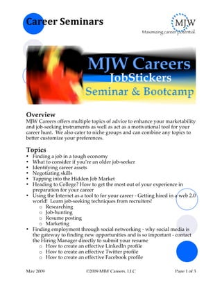 Career	
  Seminars	
  
                                                     Maximizing career potential.




Overview
MJW Careers offers multiple topics of advice to enhance your marketability
and job-seeking instruments as well as act as a motivational tool for your
career hunt. We also cater to niche groups and can combine any topics to
better customize your preferences.

Topics
• Finding a job in a tough economy
• What to consider if you’re an older job-seeker
• Identifying career assets
• Negotiating skills
• Tapping into the Hidden Job Market
• Heading to College? How to get the most out of your experience in
  preparation for your career
• Using the Internet as a tool to for your career - Getting hired in a web 2.0
  world! Learn job-seeking techniques from recruiters!
     o Researching
     o Job-hunting
     o Resume posting
     o Marketing
• Finding employment through social networking - why social media is
  the gateway to finding new opportunities and is so important - contact
  the Hiring Manager directly to submit your resume
     o How to create an effective LinkedIn profile
     o How to create an effective Twitter profile
     o How to create an effective Facebook profile

May 2009                   ©2009 MJW Careers, LLC                     Page 1 of 3
 