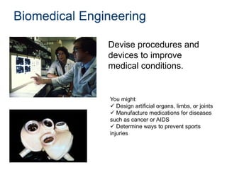Biomedical Engineering
Devise procedures and
devices to improve
medical conditions.
You might:
 Design artificial organs, limbs, or joints
 Manufacture medications for diseases
such as cancer or AIDS
 Determine ways to prevent sports
injuries
 