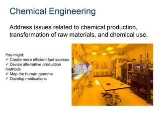 Chemical Engineering
Address issues related to chemical production,
transformation of raw materials, and chemical use.
You might:
 Create more efficient fuel sources
 Devise alternative production
methods
 Map the human genome
 Develop medications
 