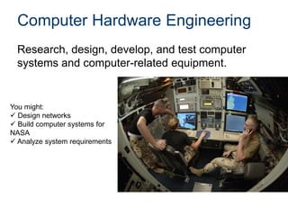 Computer Hardware Engineering
Research, design, develop, and test computer
systems and computer-related equipment.
You might:
 Design networks
 Build computer systems for
NASA
 Analyze system requirements
 