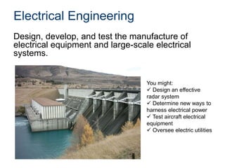 Electrical Engineering
Design, develop, and test the manufacture of
electrical equipment and large-scale electrical
systems.
You might:
 Design an effective
radar system
 Determine new ways to
harness electrical power
 Test aircraft electrical
equipment
 Oversee electric utilities
 