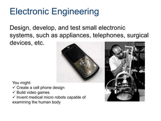 Electronic Engineering
Design, develop, and test small electronic
systems, such as appliances, telephones, surgical
devices, etc.
You might:
 Create a cell phone design
 Build video games
 Invent medical micro robots capable of
examining the human body
 