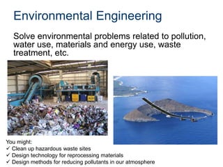 Environmental Engineering
Solve environmental problems related to pollution,
water use, materials and energy use, waste
treatment, etc.
You might:
 Clean up hazardous waste sites
 Design technology for reprocessing materials
 Design methods for reducing pollutants in our atmosphere
 