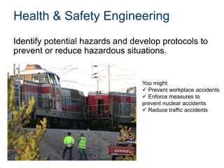 Health & Safety Engineering
Identify potential hazards and develop protocols to
prevent or reduce hazardous situations.
You might:
 Prevent workplace accidents
 Enforce measures to
prevent nuclear accidents
 Reduce traffic accidents
 