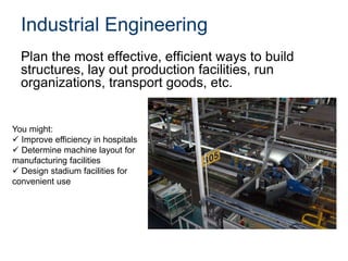 Industrial Engineering
Plan the most effective, efficient ways to build
structures, lay out production facilities, run
organizations, transport goods, etc.
You might:
 Improve efficiency in hospitals
 Determine machine layout for
manufacturing facilities
 Design stadium facilities for
convenient use
 