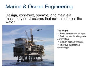 Marine & Ocean Engineering
Design, construct, operate, and maintain
machinery or structures that exist in or near the
water.
You might:
 Build or maintain oil rigs
 Build robots for deep sea
exploration
 Design marine vessels
 Improve submarine
technology
 