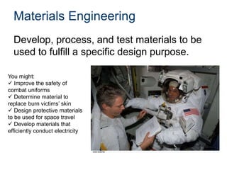 Materials Engineering
Develop, process, and test materials to be
used to fulfill a specific design purpose.
You might:
 Improve the safety of
combat uniforms
 Determine material to
replace burn victims’ skin
 Design protective materials
to be used for space travel
 Develop materials that
efficiently conduct electricity
 