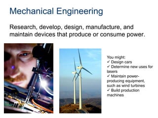Mechanical Engineering
Research, develop, design, manufacture, and
maintain devices that produce or consume power.
You might:
 Design cars
 Determine new uses for
lasers
 Maintain power-
producing equipment,
such as wind turbines
 Build production
machines
 