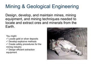 Mining & Geological Engineering
Design, develop, and maintain mines, mining
equipment, and mining techniques needed to
locate and extract ores and minerals from the
Earth.
You might:
 Locate gold or silver deposits
 Develop explosive methods
 Create safety procedures for the
mining industry
 Design efficient extraction
equipment
 