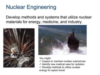 Nuclear Engineering
Develop methods and systems that utilize nuclear
materials for energy, medicine, and industry.
You might:
 Inspect or maintain nuclear submarines
 Identify new medical uses for radiation
 Develop methods to utilize nuclear
energy for space travel
 