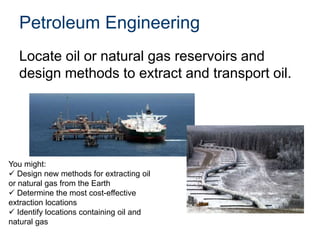 Petroleum Engineering
Locate oil or natural gas reservoirs and
design methods to extract and transport oil.
You might:
 Design new methods for extracting oil
or natural gas from the Earth
 Determine the most cost-effective
extraction locations
 Identify locations containing oil and
natural gas
 