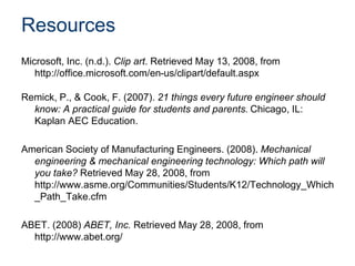 Resources
Microsoft, Inc. (n.d.). Clip art. Retrieved May 13, 2008, from
http://office.microsoft.com/en-us/clipart/default.aspx
Remick, P., & Cook, F. (2007). 21 things every future engineer should
know: A practical guide for students and parents. Chicago, IL:
Kaplan AEC Education.
American Society of Manufacturing Engineers. (2008). Mechanical
engineering & mechanical engineering technology: Which path will
you take? Retrieved May 28, 2008, from
http://www.asme.org/Communities/Students/K12/Technology_Which
_Path_Take.cfm
ABET. (2008) ABET, Inc. Retrieved May 28, 2008, from
http://www.abet.org/
 