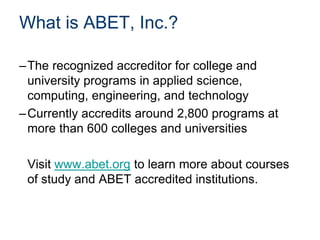 What is ABET, Inc.?
–The recognized accreditor for college and
university programs in applied science,
computing, engineering, and technology
–Currently accredits around 2,800 programs at
more than 600 colleges and universities
Visit www.abet.org to learn more about courses
of study and ABET accredited institutions.
 