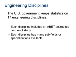 Engineering Disciplines
The U.S. government keeps statistics on
17 engineering disciplines.
– Each discipline includes an ABET accredited
course of study.
– Each discipline has many sub-fields or
specializations available.
 