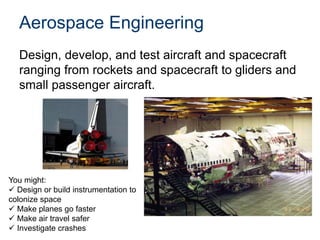 Aerospace Engineering
Design, develop, and test aircraft and spacecraft
ranging from rockets and spacecraft to gliders and
small passenger aircraft.
You might:
 Design or build instrumentation to
colonize space
 Make planes go faster
 Make air travel safer
 Investigate crashes
 