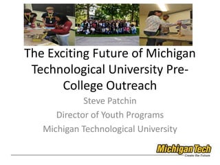 The Exciting Future of Michigan Technological University Pre-College Outreach Steve Patchin Director of Youth Programs Michigan Technological University 