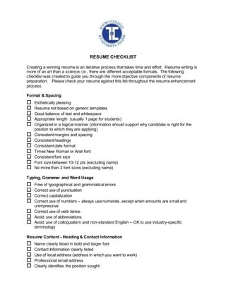 RESUME CHECKLIST
Creating a winning resume is an iterative process that takes time and effort. Resume writing is
more of an art than a science, i.e., there are different acceptable formats. The following
checklist was created to guide you through the more objective components of resume
preparation. Please check your resume against this list throughout the resume enhancement
process.
Format & Spacing
 Esthetically pleasing
 Resume not based on generic templates
 Good balance of text and whitespace
 Appropriate length (usually 1 page for students)
 Organized in a logical manner (information should support why candidate is right for the
position to which they are applying)
 Consistent margins and spacing
 Consistent headings
 Consistent date format
 Times New Roman or Arial font
 Consistent font size
 Font size between 10-12 pts (excluding name)
 No more than 2 font sizes (excluding name)
Typing, Grammar and Word Usage
 Free of typographical and grammatical errors
 Correct use of punctuation
 Correct capitalization
 Correct use of numbers – always use numerals, except when amounts are small and
unimpressive
 Correct use of verb tense
 Avoid use of abbreviations
 Avoid use of colloquialism and non-standard English – OK to use industry-specific
terminology
Resume Content - Heading & Contact Information
 Name clearly listed in bold and larger font
 Contact Information clearly listed
 Use of local address (address in which you want to work)
 Professional email address
 Clearly identifies the position sought
 