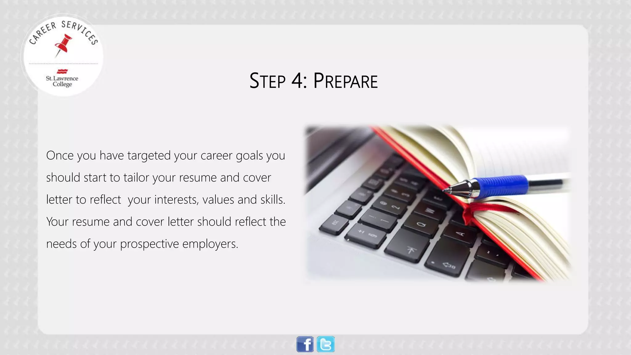 STEP 4: PREPARE Once you have targeted your career goals you should start to tailor your resume and cover letter to reflect your interests, values and skills. Your resume and cover letter should reflect the needs of your prospective employers.  