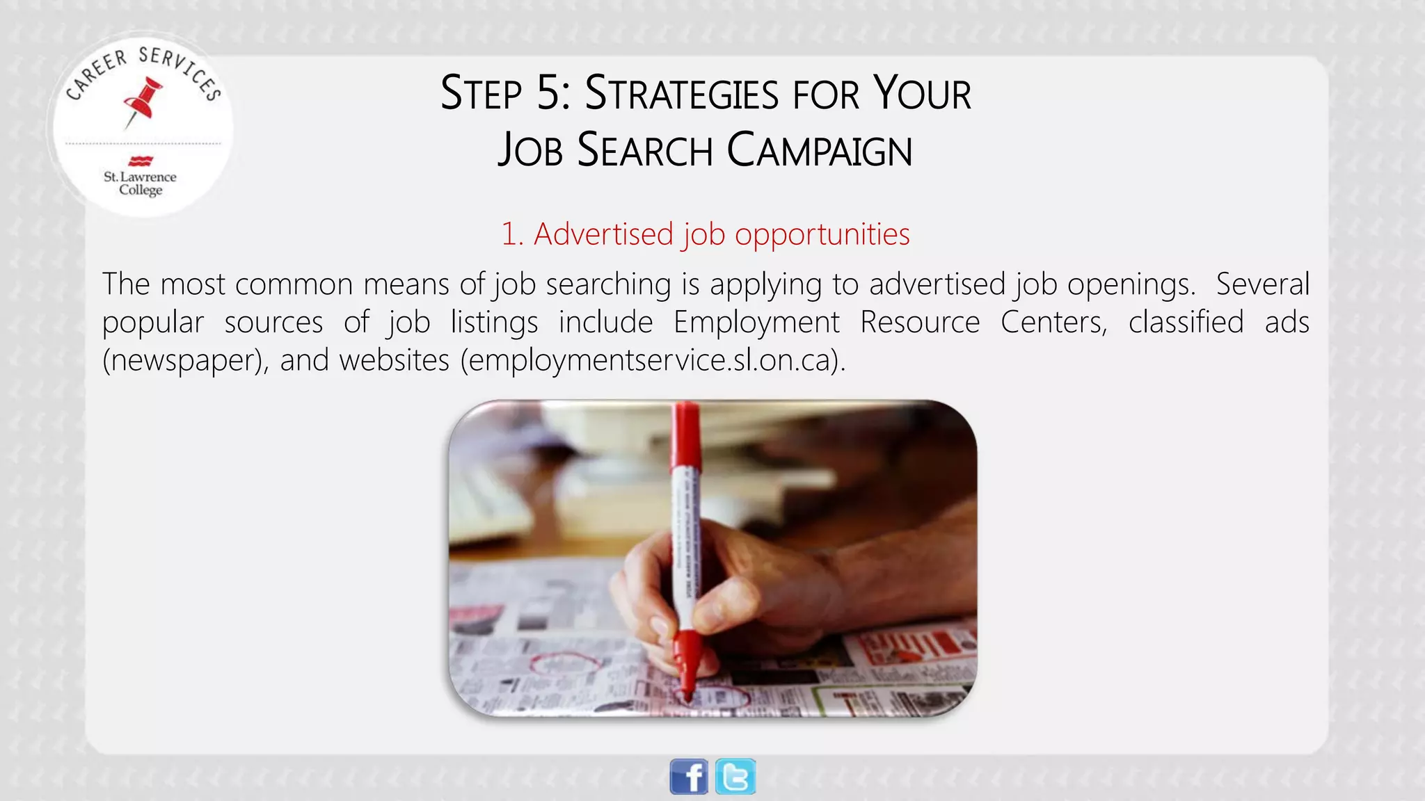 STEP 5: STRATEGIES FOR YOUR JOB SEARCH CAMPAIGN 1. Advertised job opportunities The most common means of job searching is applying to advertised job openings. Several popular sources of job listings include Employment Resource Centers, classified ads (newspaper), and websites (employmentservice.sl.on.ca).  