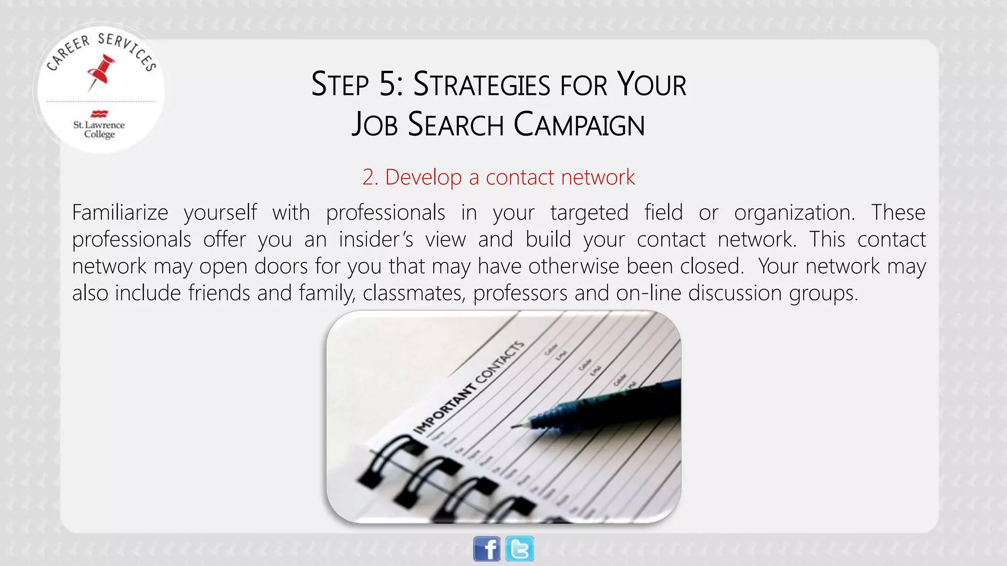 STEP 5: STRATEGIES FOR YOUR 
JOB SEARCH CAMPAIGN 
2. Develop a contact network 
Familiarize yourself with professionals in your targeted field or organization. These professionals offer you an insider’s view and build your contact network. This contact network may open doors for you that may have otherwise been closed. Your network may also include friends and family, classmates, professors and on-line discussion groups. 
 