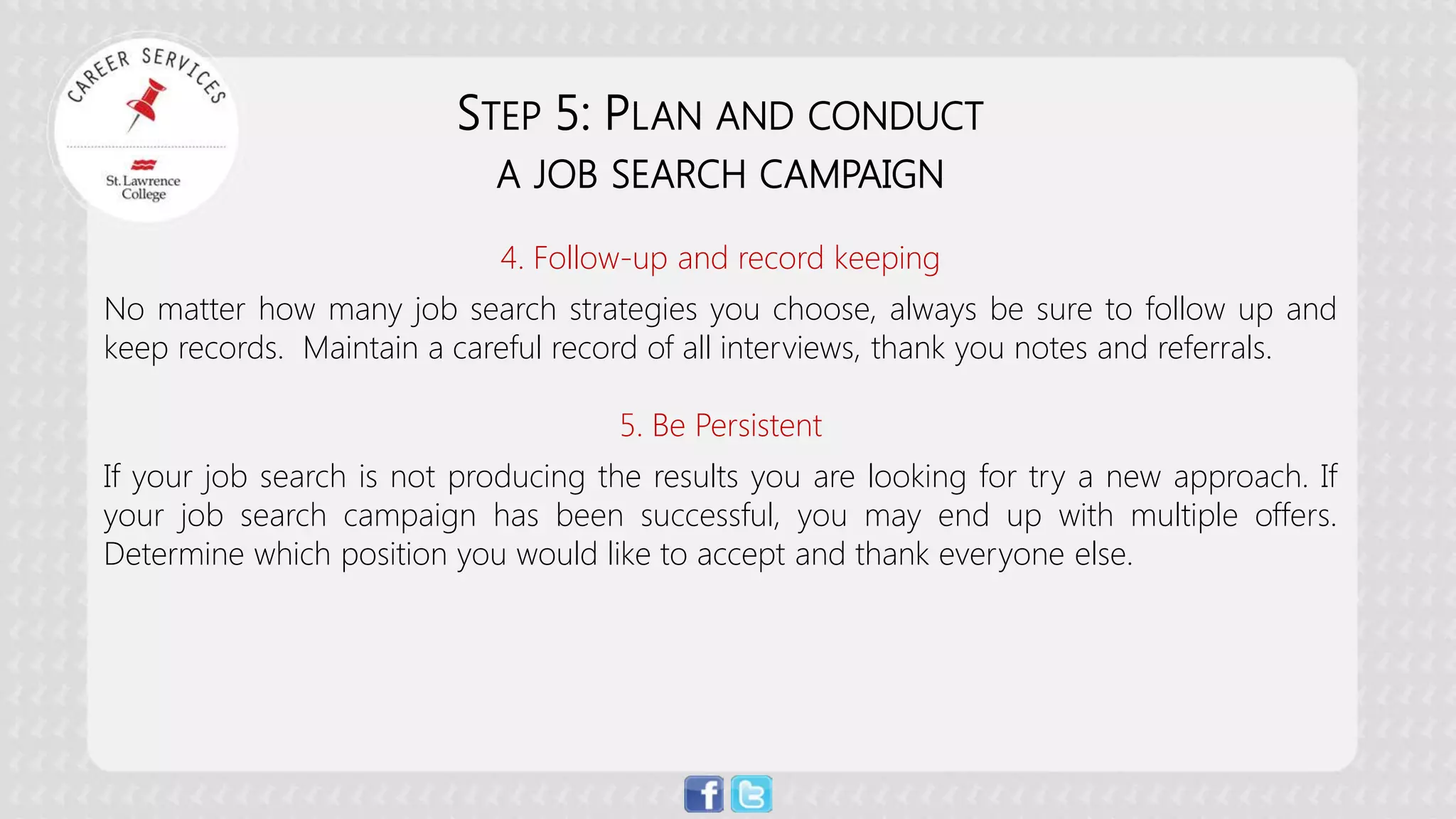 STEP 5: PLAN AND CONDUCT A JOB SEARCH CAMPAIGN 4. Follow-up and record keeping No matter how many job search strategies you choose, always be sure to follow up and keep records. Maintain a careful record of all interviews, thank you notes and referrals. 5. Be Persistent If your job search is not producing the results you are looking for try a new approach. If your job search campaign has been successful, you may end up with multiple offers. Determine which position you would like to accept and thank everyone else.  