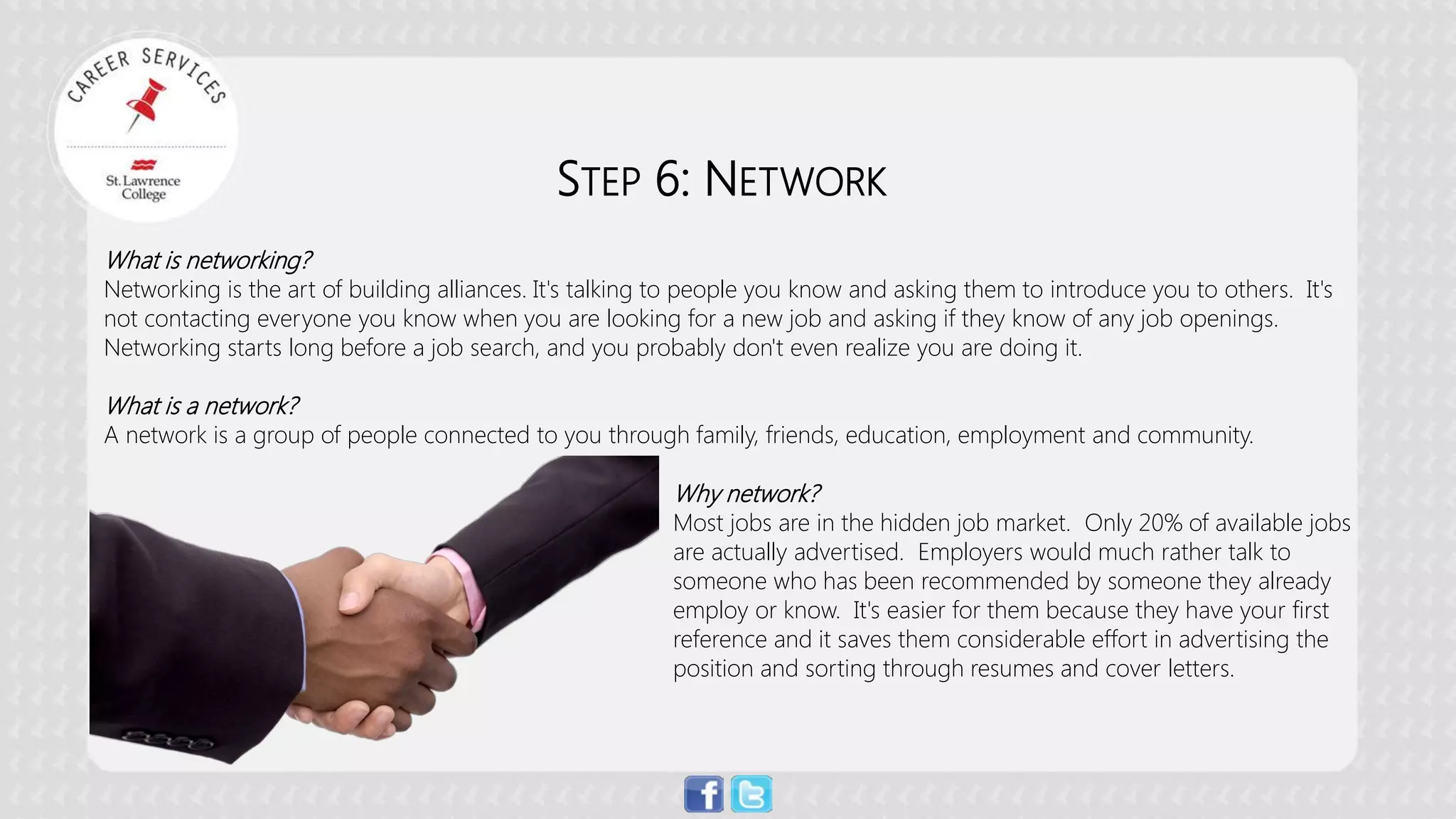 STEP 6: NETWORK 
What is networking? 
Networking is the art of building alliances. It's talking to people you know and asking them to introduce you to others. It's not contacting everyone you know when you are looking for a new job and asking if they know of any job openings. Networking starts long before a job search, and you probably don't even realize you are doing it. 
What is a network? 
A network is a group of people connected to you through family, friends, education, employment and community. 
Why network? Most jobs are in the hidden job market. Only 20% of available jobs are actually advertised. Employers would much rather talk to someone who has been recommended by someone they already employ or know. It's easier for them because they have your first reference and it saves them considerable effort in advertising the position and sorting through resumes and cover letters.  