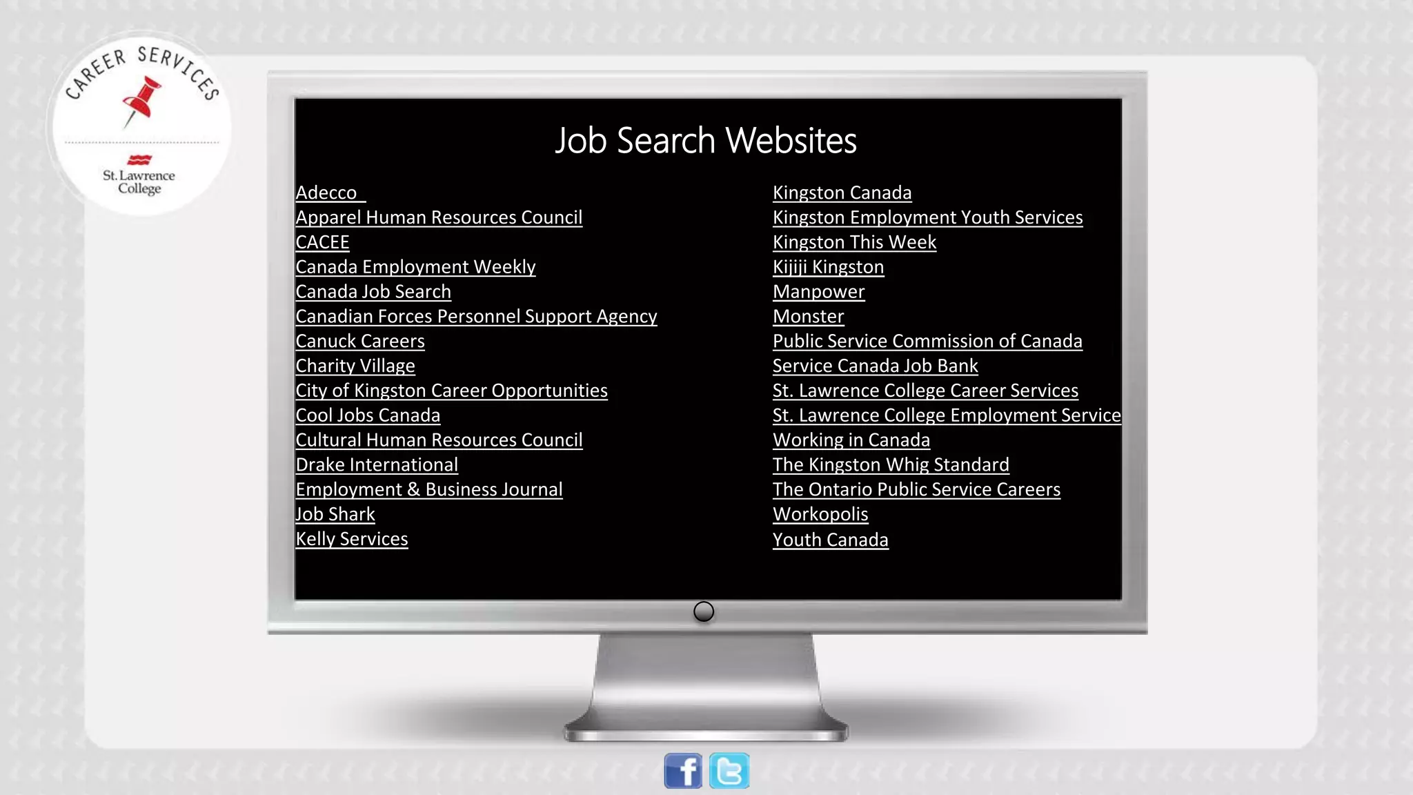 JOB SEARCH WEBSITES 
Adecco 
Apparel Human Resources Council 
CACEE 
Canada Employment Weekly 
Canada Job Search 
Canadian Forces Personnel Support Agency 
Canuck Careers 
Charity Village 
City of Kingston Career Opportunities 
Cool Jobs Canada 
Cultural Human Resources Council 
Drake International 
Employment & Business Journal 
Job Shark 
Kelly Services 
Kingston Canada 
Kingston Employment Youth Services 
Kingston This Week 
Kijiji Kingston 
Manpower 
Monster 
Public Service Commission of Canada 
Service Canada Job Bank 
St. Lawrence College Career Services 
St. Lawrence College Employment Service 
Working in Canada 
The Kingston Whig Standard 
The Ontario Public Service Careers 
Workopolis 
Youth Canada 
Job Search Websites  
