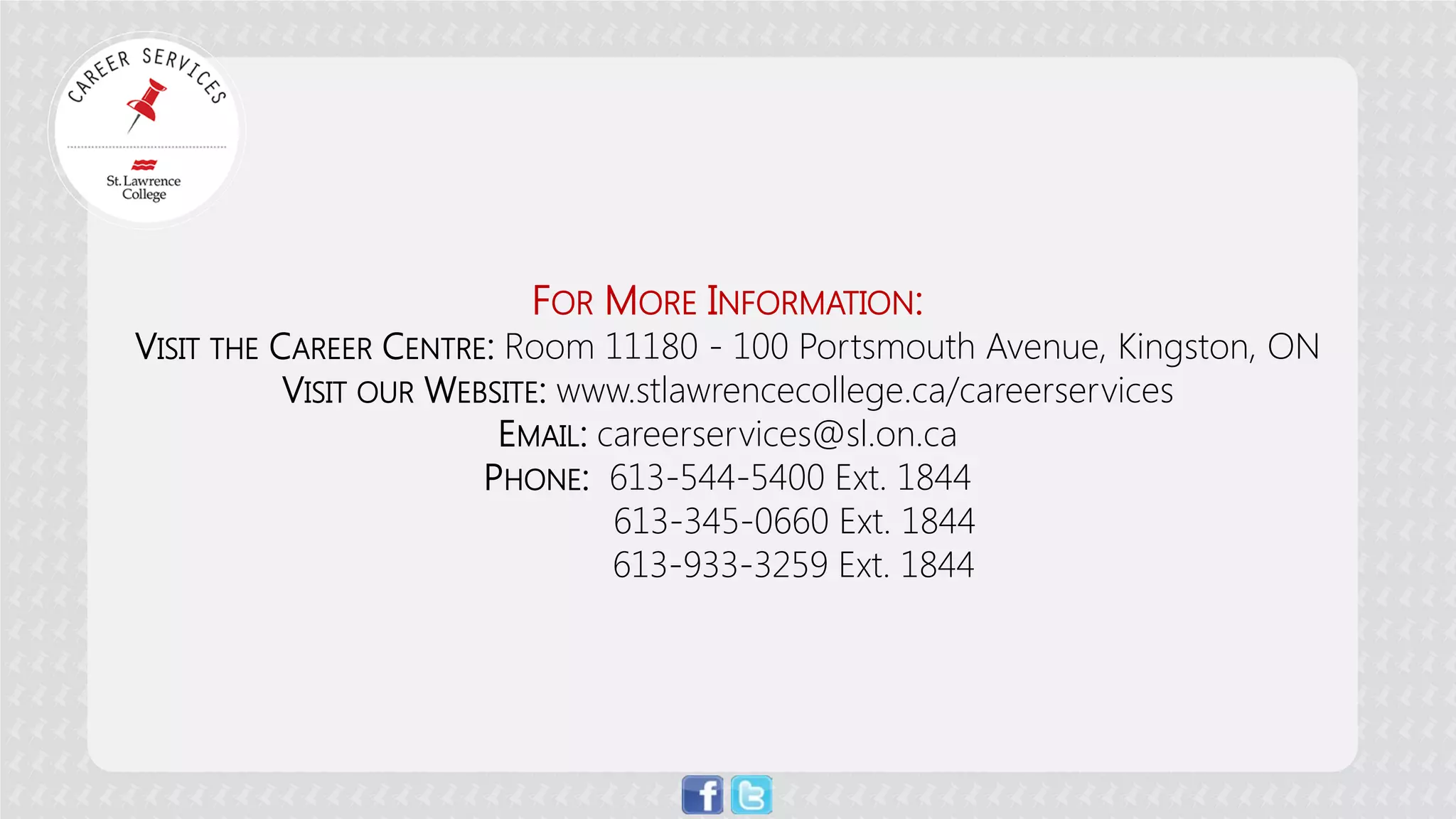 FOR MORE INFORMATION: VISIT THE CAREER CENTRE: Room 11180 - 100 Portsmouth Avenue, Kingston, ON VISIT OUR WEBSITE: www.stlawrencecollege.ca/careerservices EMAIL: careerservices@sl.on.ca PHONE: 613-544-5400 Ext. 1844 613-345-0660 Ext. 1844 613-933-3259 Ext. 1844 