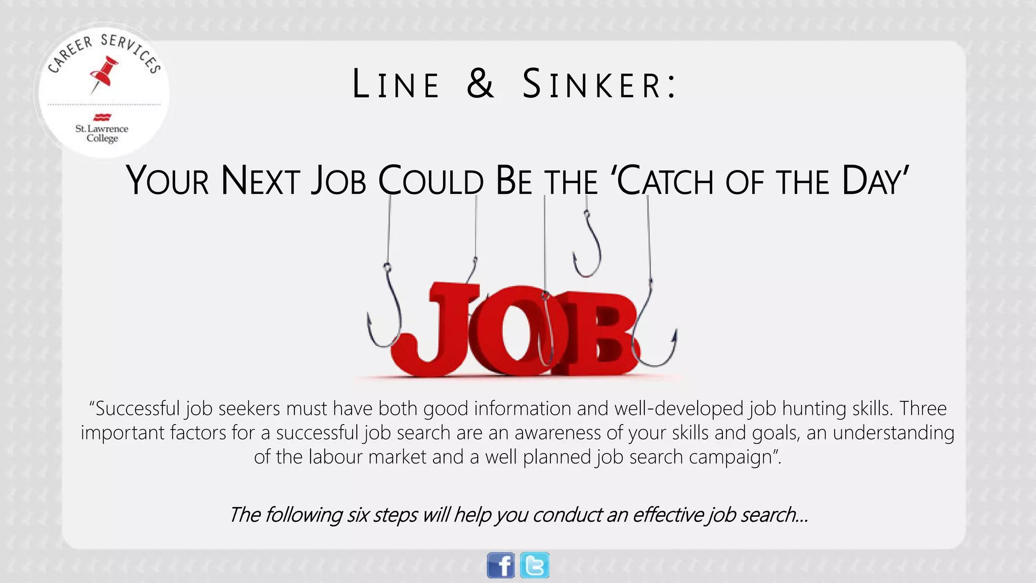 “Successful job seekers must have both good information and well-developed job hunting skills. Three important factors for a successful job search are an awareness of your skills and goals, an understanding of the labour market and a well planned job search campaign”. 
The following six steps will help you conduct an effective job search… 
LINE & SINKER: YOUR NEXT JOB COULD BE THE ‘CATCH OF THE DAY’  