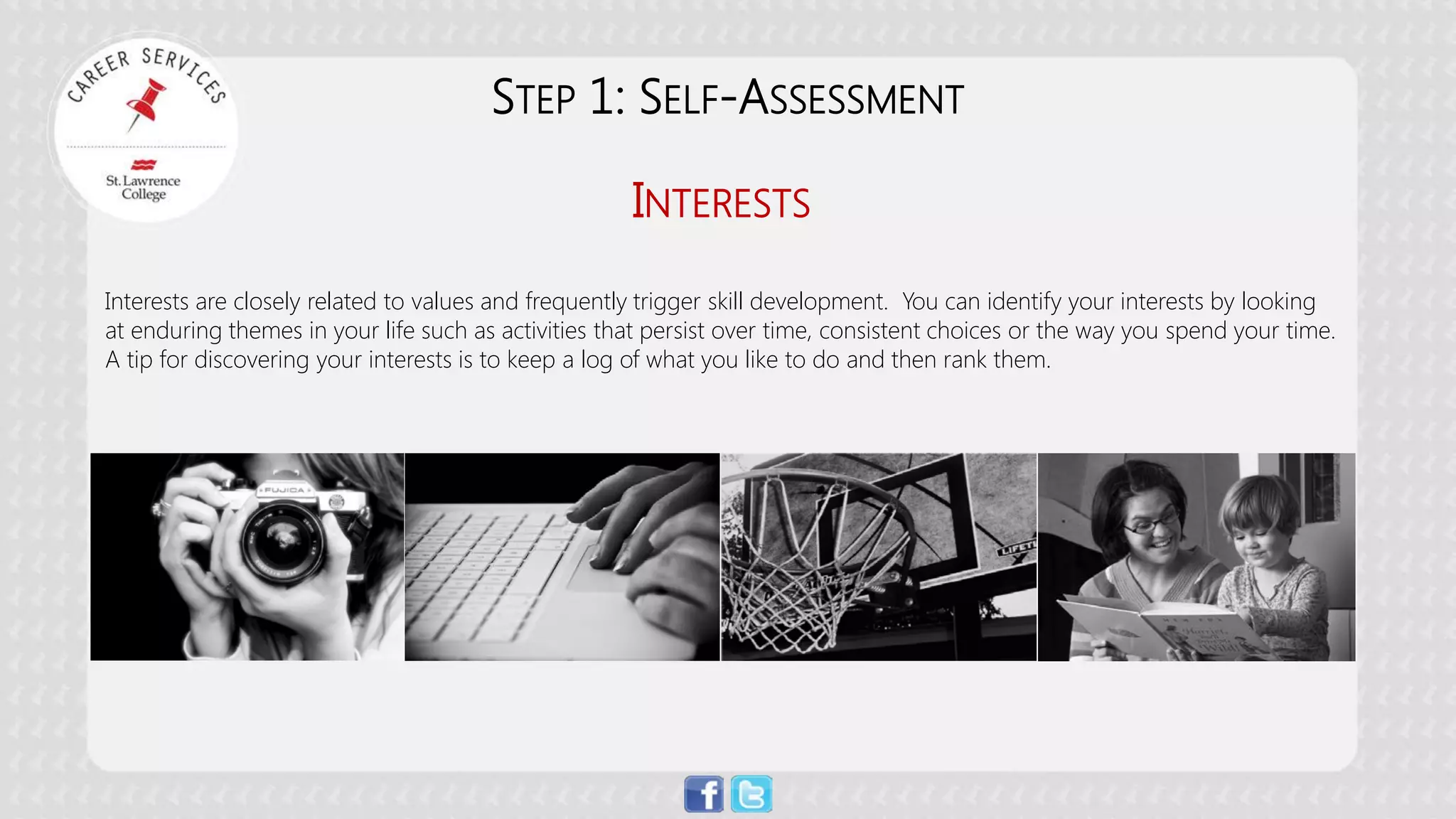 INTERESTS 
Interests are closely related to values and frequently trigger skill development. You can identify your interests by looking at enduring themes in your life such as activities that persist over time, consistent choices or the way you spend your time. A tip for discovering your interests is to keep a log of what you like to do and then rank them. 
STEP 1: SELF-ASSESSMENT  