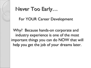 Never Too Early…Never Too Early…
For YOUR Career Development
Why? Because hands-on corporate and
industry experience is one of the most
important things you can do NOW that will
help you get the job of your dreams later.
 