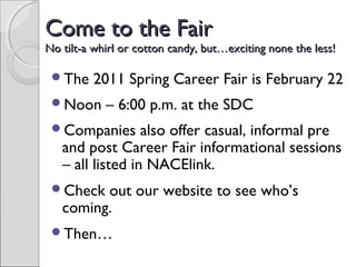 Come to the FairCome to the Fair
No tilt-a whirl or cotton candy, but…exciting none the less!No tilt-a whirl or cotton candy, but…exciting none the less!
The 2011 Spring Career Fair is February 22
Noon – 6:00 p.m. at the SDC
Companies also offer casual, informal pre
and post Career Fair informational sessions
– all listed in NACElink.
Check out our website to see who’s
coming.
Then…
 