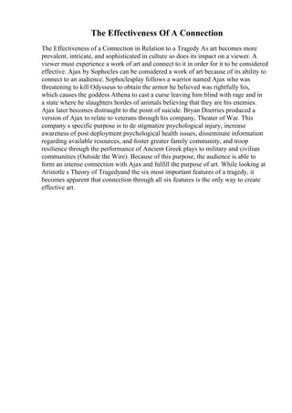 The Effectiveness Of A Connection
The Effectiveness of a Connection in Relation to a Tragedy As art becomes more
prevalent, intricate, and sophisticated in culture so does its impact on a viewer. A
viewer must experience a work of art and connect to it in order for it to be considered
effective. Ajax by Sophocles can be considered a work of art because of its ability to
connect to an audience. Sophoclesplay follows a warrior named Ajax who was
threatening to kill Odysseus to obtain the armor he believed was rightfully his,
which causes the goddess Athena to cast a curse leaving him blind with rage and in
a state where he slaughters hordes of animals believing that they are his enemies.
Ajax later becomes distraught to the point of suicide. Bryan Doerries produced a
version of Ajax to relate to veterans through his company, Theater of War. This
company s specific purpose is to de stigmatize psychological injury, increase
awareness of post deployment psychological health issues, disseminate information
regarding available resources, and foster greater family community, and troop
resilience through the performance of Ancient Greek plays to military and civilian
communities (Outside the Wire). Because of this purpose, the audience is able to
form an intense connection with Ajax and fulfill the purpose of art. While looking at
Aristotle s Theory of Tragedyand the six most important features of a tragedy, it
becomes apparent that connection through all six features is the only way to create
effective art.
 