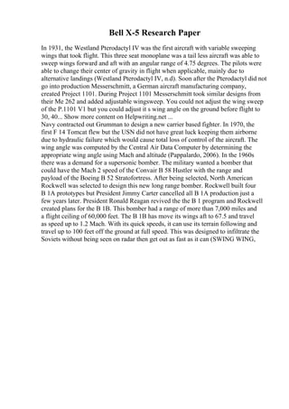 Bell X-5 Research Paper
In 1931, the Westland Pterodactyl IV was the first aircraft with variable sweeping
wings that took flight. This three seat monoplane was a tail less aircraft was able to
sweep wings forward and aft with an angular range of 4.75 degrees. The pilots were
able to change their center of gravity in flight when applicable, mainly due to
alternative landings (Westland Pterodactyl IV, n.d). Soon after the Pterodactyl did not
go into production Messerschmitt, a German aircraft manufacturing company,
created Project 1101. During Project 1101 Messerschmitt took similar designs from
their Me 262 and added adjustable wingsweep. You could not adjust the wing sweep
of the P.1101 V1 but you could adjust it s wing angle on the ground before flight to
30, 40... Show more content on Helpwriting.net ...
Navy contracted out Grumman to design a new carrier based fighter. In 1970, the
first F 14 Tomcat flew but the USN did not have great luck keeping them airborne
due to hydraulic failure which would cause total loss of control of the aircraft. The
wing angle was computed by the Central Air Data Computer by determining the
appropriate wing angle using Mach and altitude (Pappalardo, 2006). In the 1960s
there was a demand for a supersonic bomber. The military wanted a bomber that
could have the Mach 2 speed of the Convair B 58 Hustler with the range and
payload of the Boeing B 52 Stratofortress. After being selected, North American
Rockwell was selected to design this new long range bomber. Rockwell built four
B 1A prototypes but President Jimmy Carter cancelled all B 1A production just a
few years later. President Ronald Reagan revived the the B 1 program and Rockwell
created plans for the B 1B. This bomber had a range of more than 7,000 miles and
a flight ceiling of 60,000 feet. The B 1B has move its wings aft to 67.5 and travel
as speed up to 1.2 Mach. With its quick speeds, it can use its terrain following and
travel up to 100 feet off the ground at full speed. This was designed to infiltrate the
Soviets without being seen on radar then get out as fast as it can (SWING WING,
 
