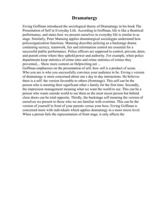 Dramaturgy
Erving Goffman introduced the sociological theory of Dramaturgy in his book The
Presentation of Self in Everyday Life. According to Goffman, life is like a theatrical
performance, and states how we present ourselves in everyday life is similar to as
stage. Similarly, Peter Manning applies dramaturgical sociologyto understand how
policeorganization functions. Manning describes policing as a backstage drama
containing secrecy, teamwork, lies and information control are essential for a
successful public performance. Police officers are supposed to control, prevent, deter,
and punish crime where they uphold power and authority. For example, when police
departments keep statistics of crime rates and crime statistics of crimes they
prevented,... Show more content on Helpwriting.net ...
Goffman emphasises on the presentation of self, how self is a product of scene.
Who you are is who you successfully convince your audience to be. Erving s version
of dramaturgy is more concerned about one s day to day interactions. He believes
there is a self: the version favorable to others (frontstage). This self can be the
person who is meeting their significant other s family for the first time. Secondly,
the impression management meaning what we want the world to see. This can be a
person who wants outside world to see them as the most nicest person but behind
close doors can be total opposite. Thirdly, the backstage self meaning the version of
ourselves we present to those who we are familiar with overtime. This can be the
version of yourself in front of your parents versus your boss. Erving Goffman is
concerned more with individuals which applies dramaturgy in a more micro level.
When a person fails the representation of front stage, it only affects the
 