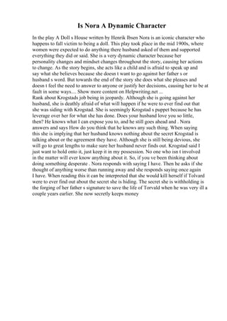 Is Nora A Dynamic Character
In the play A Doll s House written by Henrik Ibsen Nora is an iconic character who
happens to fall victim to being a doll. This play took place in the mid 1900s, where
women were expected to do anything there husband asked of them and supported
everything they did or said. She is a very dynamic character because her
personality changes and mindset changes throughout the story, causing her actions
to change. As the story begins, she acts like a child and is afraid to speak up and
say what she believes because she doesn t want to go against her father s or
husband s word. But towards the end of the story she does what she pleases and
doesn t feel the need to answer to anyone or justify her decisions, causing her to be at
fault in some ways.... Show more content on Helpwriting.net ...
Rank about Krogstads job being in jeopardy. Although she is going against her
husband, she is deathly afraid of what will happen if he were to ever find out that
she was siding with Krogstad. She is seemingly Krogstad s puppet because he has
leverage over her for what she has done. Does your husband love you so little,
then? He knows what I can expose you to, and he still goes ahead and . Nora
answers and says How do you think that he knows any such thing. When saying
this she is implying that her husband knows nothing about the secret Krogstad is
talking about or the agreement they have. Although she is still being devious, she
will go to great lengths to make sure her husband never finds out. Krogstad said I
just want to hold onto it, just keep it in my possession. No one who isn t involved
in the matter will ever know anything about it. So, if you ve been thinking about
doing something desperate . Nora responds with saying I have. Then he asks if she
thought of anything worse than running away and she responds saying once again
I have. When reading this it can be interpreted that she would kill herself if Tolvard
were to ever find out about the secret she is hiding. The secret she is withholding is
the forging of her father s signature to save the life of Torvald when he was very ill a
couple years earlier. She now secretly keeps money
 