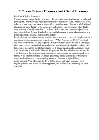 Difference Between Pharmacy And Clinical Pharmacy
Retail vs. Clinical Pharmacy
Options abound in the field of pharmacy. Two popular paths in pharmacy are clinical
(or hospital) pharmacy and retail (or community) pharmacy. Retail pharmacists work
either at a pharmacy in a store or at an independently owned pharmacy, while clinical
pharmacists work directly with physicians and patients in a hospital or other health
care facility ( What Pharmacists Do ). Both clinical and retail pharmacy jobs have
their specific benefits and drawbacks, but retail pharmacy is more advantageous to a
recent pharmacy graduate pursuing this career.
Retail pharmacy involves less stress than clinical pharmacy. In retail, the pharmacist s
main task is issuing medication to customers ( What Pharmacists Do ). They stock
and label medications, fill prescriptions, direct customers about the use of the drugs,
give them general medical advice, and answer questions they might have about over
the counter medicine ( What Pharmacists Do ). Likewise, clinical pharmacists work
with customers, which are in this case the patients, but they also interact personally
with doctors; in the hospital, some pharmacists may even go on patient rounds with
them ( What Pharmacists Do ). Clinical pharmacy entails consulting with doctors
about medications and recommending a course of action, not just filling
prescriptions ( What Pharmacists Do ). Both clinical and retail pharmacy jobs
require patience and a love for helping people, but a clinical position may be more
stressful
 