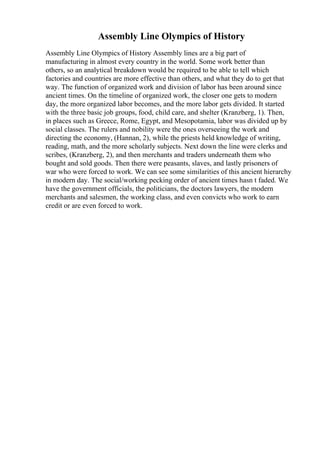 Assembly Line Olympics of History
Assembly Line Olympics of History Assembly lines are a big part of
manufacturing in almost every country in the world. Some work better than
others, so an analytical breakdown would be required to be able to tell which
factories and countries are more effective than others, and what they do to get that
way. The function of organized work and division of labor has been around since
ancient times. On the timeline of organized work, the closer one gets to modern
day, the more organized labor becomes, and the more labor gets divided. It started
with the three basic job groups, food, child care, and shelter (Kranzberg, 1). Then,
in places such as Greece, Rome, Egypt, and Mesopotamia, labor was divided up by
social classes. The rulers and nobility were the ones overseeing the work and
directing the economy, (Hannan, 2), while the priests held knowledge of writing,
reading, math, and the more scholarly subjects. Next down the line were clerks and
scribes, (Kranzberg, 2), and then merchants and traders underneath them who
bought and sold goods. Then there were peasants, slaves, and lastly prisoners of
war who were forced to work. We can see some similarities of this ancient hierarchy
in modern day. The social/working pecking order of ancient times hasn t faded. We
have the government officials, the politicians, the doctors lawyers, the modern
merchants and salesmen, the working class, and even convicts who work to earn
credit or are even forced to work.
 