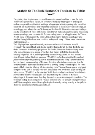 Analysis Of The Book Hunters On The Snow By Tobias
Wolff
Every story that begins must eventually come to an end, and that is true for both
literary and commercial fiction. In literature, there are three types of endings an
author can provide within their writings: a happy end with the protagonist s conflict
resolved, an indeterminate end where the resolution is inconclusive or undefined, or
an unhappy end where the conflictis not resolved at all. These three types of endings
can be found in both types of fictions, with literary fictioncharacteristically possessing
unhappy endings, and commercial fictions ending more on a happier note. In Tobias
Wolffs story of Hunters in the Snow , the author clearly depicts an unhappy end
resulted through his characters, conflict, and overall story... Show more content on
Helpwriting.net ...
This displays how against humanity s nature and survival instincts, he will
eventually be pushed back and dealt a hand by karma for all the bad deeds he has
done. However, as the story progresses the reader discovers that the elderly man
who owned the dog was aware of the fact that Kenny killed the dog since he
actually requested for it, as interpreted by the following quote, He was old and
sick. Couldn t chew his food anymore (Wolff 93). After knowing that Kenny had
justification for putting the dog down, both the readers and story s characters now
have a clearer understanding of Kenny s decision, albeit disapproving on how he
had executed it. Yet when it comes down to driving Kenny to the hospital for some
required help, despite it being life threatening, both Tub and Frank appear negligent
and put off the task to instead converse about their own problems, even heading off
into a tavern (Wolff 95) in the midst of it all. Such a dulled reaction of nonchalance
portrayed by the two men reveals that despite being the victims of Kenny s
misgivings, it does not mean that they themselves are without negative qualities. The
two men end up discussing about Frank s immoral love for a much younger woman
and Tub s complaint about his weight despite ironically eating heartily at the pub, as
if it were a more important occasion to get
 