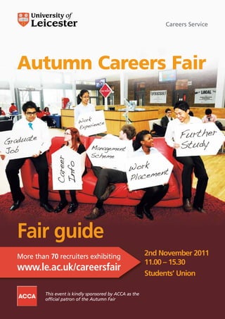 Careers Service




Autumn Careers Fair




Fair guide
More than 70 recruiters exhibiting                       2nd November 2011
                                                         11.00 – 15.30
www.le.ac.uk/careersfair
                                                         Students’ Union

         This event is kindly sponsored by ACCA as the
         official patron of the Autumn Fair
 