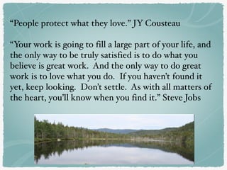 “People protect what they love.” JY Cousteau
“Your work is going to fill a large part of your life, and
the only way to be truly satisfied is to do what you
believe is great work. And the only way to do great
work is to love what you do. If you haven’t found it
yet, keep looking. Don’t settle. As with all matters of
the heart, you’ll know when you find it.” Steve Jobs
 